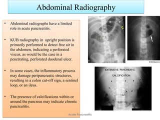 Abdominal RadiographyAbdominal Radiography
• Abdominal radiographs have a limited
role in acute pancreatitis.
• KUB radiography in upright position is
primarily performed to detect free air in
the abdomen, indicating a perforated
viscus, as would be the case in a
penetrating, perforated duodenal ulcer.
• In some cases, the inflammatory process
may damage peripancreatic structures,
resulting in a colon cut-off sign, a sentinel
loop, or an ileus.
• The presence of calcifications within or
around the pancreas may indicate chronic
pancreatitis.
• Abdominal radiographs have a limited
role in acute pancreatitis.
• KUB radiography in upright position is
primarily performed to detect free air in
the abdomen, indicating a perforated
viscus, as would be the case in a
penetrating, perforated duodenal ulcer.
• In some cases, the inflammatory process
may damage peripancreatic structures,
resulting in a colon cut-off sign, a sentinel
loop, or an ileus.
• The presence of calcifications within or
around the pancreas may indicate chronic
pancreatitis.
Acute Pancreatitis
 