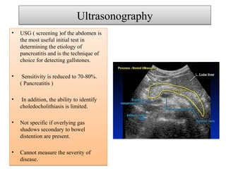 UltrasonographyUltrasonography
• USG ( screening )of the abdomen is
the most useful initial test in
determining the etiology of
pancreatitis and is the technique of
choice for detecting gallstones.
• Sensitivity is reduced to 70-80%.
( Pancreatitis )
• In addition, the ability to identify
choledocholithiasis is limited.
• Not specific if overlying gas
shadows secondary to bowel
distention are present.
• Cannot measure the severity of
disease.
• USG ( screening )of the abdomen is
the most useful initial test in
determining the etiology of
pancreatitis and is the technique of
choice for detecting gallstones.
• Sensitivity is reduced to 70-80%.
( Pancreatitis )
• In addition, the ability to identify
choledocholithiasis is limited.
• Not specific if overlying gas
shadows secondary to bowel
distention are present.
• Cannot measure the severity of
disease.
 