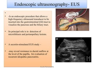Endoscopic ultrasonography- EUSEndoscopic ultrasonography- EUS
•
• -Is an endoscopic procedure that allows a
high-frequency ultrasound transducer to be
inserted into the gastrointestinal (GI) tract to
visualize the pancreas and the biliary tract.
• Its principal role is in detection of
microlithiasis and periampullary lesions.
• A secretin-stimulated EUS study –
• -may reveal resistance to ductal outflow at
the level of the papilla, for evaluation of
recurrent idiopathic pancreatitis.
•
• -Is an endoscopic procedure that allows a
high-frequency ultrasound transducer to be
inserted into the gastrointestinal (GI) tract to
visualize the pancreas and the biliary tract.
• Its principal role is in detection of
microlithiasis and periampullary lesions.
• A secretin-stimulated EUS study –
• -may reveal resistance to ductal outflow at
the level of the papilla, for evaluation of
recurrent idiopathic pancreatitis.
Acute Pancreatitis
 
