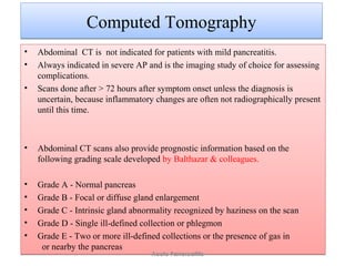 Computed TomographyComputed Tomography
• Abdominal CT is not indicated for patients with mild pancreatitis.
• Always indicated in severe AP and is the imaging study of choice for assessing
complications.
• Scans done after > 72 hours after symptom onset unless the diagnosis is
uncertain, because inflammatory changes are often not radiographically present
until this time.
• Abdominal CT scans also provide prognostic information based on the
following grading scale developed by Balthazar & colleagues.
• Grade A - Normal pancreas
• Grade B - Focal or diffuse gland enlargement
• Grade C - Intrinsic gland abnormality recognized by haziness on the scan
• Grade D - Single ill-defined collection or phlegmon
• Grade E - Two or more ill-defined collections or the presence of gas in
or nearby the pancreas
• Abdominal CT is not indicated for patients with mild pancreatitis.
• Always indicated in severe AP and is the imaging study of choice for assessing
complications.
• Scans done after > 72 hours after symptom onset unless the diagnosis is
uncertain, because inflammatory changes are often not radiographically present
until this time.
• Abdominal CT scans also provide prognostic information based on the
following grading scale developed by Balthazar & colleagues.
• Grade A - Normal pancreas
• Grade B - Focal or diffuse gland enlargement
• Grade C - Intrinsic gland abnormality recognized by haziness on the scan
• Grade D - Single ill-defined collection or phlegmon
• Grade E - Two or more ill-defined collections or the presence of gas in
or nearby the pancreas
Acute Pancreatitis
 