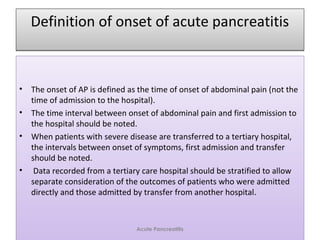 Definition of onset of acute pancreatitisDefinition of onset of acute pancreatitis
• The onset of AP is defined as the time of onset of abdominal pain (not the
time of admission to the hospital).
• The time interval between onset of abdominal pain and first admission to
the hospital should be noted.
• When patients with severe disease are transferred to a tertiary hospital,
the intervals between onset of symptoms, first admission and transfer
should be noted.
• Data recorded from a tertiary care hospital should be stratified to allow
separate consideration of the outcomes of patients who were admitted
directly and those admitted by transfer from another hospital.
• The onset of AP is defined as the time of onset of abdominal pain (not the
time of admission to the hospital).
• The time interval between onset of abdominal pain and first admission to
the hospital should be noted.
• When patients with severe disease are transferred to a tertiary hospital,
the intervals between onset of symptoms, first admission and transfer
should be noted.
• Data recorded from a tertiary care hospital should be stratified to allow
separate consideration of the outcomes of patients who were admitted
directly and those admitted by transfer from another hospital.
Acute Pancreatitis
 