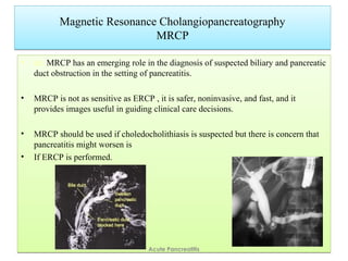 Magnetic Resonance Cholangiopancreatography
MRCP
Magnetic Resonance Cholangiopancreatography
MRCP
• ed. MRCP has an emerging role in the diagnosis of suspected biliary and pancreatic
duct obstruction in the setting of pancreatitis.
• MRCP is not as sensitive as ERCP , it is safer, noninvasive, and fast, and it
provides images useful in guiding clinical care decisions.
• MRCP should be used if choledocholithiasis is suspected but there is concern that
pancreatitis might worsen is
• If ERCP is performed.
• ed. MRCP has an emerging role in the diagnosis of suspected biliary and pancreatic
duct obstruction in the setting of pancreatitis.
• MRCP is not as sensitive as ERCP , it is safer, noninvasive, and fast, and it
provides images useful in guiding clinical care decisions.
• MRCP should be used if choledocholithiasis is suspected but there is concern that
pancreatitis might worsen is
• If ERCP is performed.
Acute Pancreatitis
 
