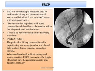 ERCPERCP
• ERCP is an endoscopic procedure used to
evaluate the biliary and pancreatic ductal
system and is indicated in a subset of patients
with acute pancreatitis.
• Extreme caution in patients with acute
pancreatitis and should never be used as a first-
line diagnostic tool in this disease.
• It should be performed only in the following
situations:
• INDICATIONS :
• The patient has biliary pancreatitis and is
experiencing worsening jaundice and clinical
deterioration despite maximal supportive
therapy.
• When combined with sphincterotomy and
stone extraction, ERCP may reduce the length
of hospital stay, the complication rate, and,
possibly, mortality.
• ERCP is an endoscopic procedure used to
evaluate the biliary and pancreatic ductal
system and is indicated in a subset of patients
with acute pancreatitis.
• Extreme caution in patients with acute
pancreatitis and should never be used as a first-
line diagnostic tool in this disease.
• It should be performed only in the following
situations:
• INDICATIONS :
• The patient has biliary pancreatitis and is
experiencing worsening jaundice and clinical
deterioration despite maximal supportive
therapy.
• When combined with sphincterotomy and
stone extraction, ERCP may reduce the length
of hospital stay, the complication rate, and,
possibly, mortality.
Acute Pancreatitis
 