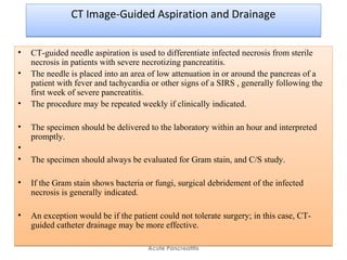 CT Image-Guided Aspiration and DrainageCT Image-Guided Aspiration and Drainage
• CT-guided needle aspiration is used to differentiate infected necrosis from sterile
necrosis in patients with severe necrotizing pancreatitis.
• The needle is placed into an area of low attenuation in or around the pancreas of a
patient with fever and tachycardia or other signs of a SIRS , generally following the
first week of severe pancreatitis.
• The procedure may be repeated weekly if clinically indicated.
• The specimen should be delivered to the laboratory within an hour and interpreted
promptly.
•
• The specimen should always be evaluated for Gram stain, and C/S study.
• If the Gram stain shows bacteria or fungi, surgical debridement of the infected
necrosis is generally indicated.
• An exception would be if the patient could not tolerate surgery; in this case, CT-
guided catheter drainage may be more effective.
• CT-guided needle aspiration is used to differentiate infected necrosis from sterile
necrosis in patients with severe necrotizing pancreatitis.
• The needle is placed into an area of low attenuation in or around the pancreas of a
patient with fever and tachycardia or other signs of a SIRS , generally following the
first week of severe pancreatitis.
• The procedure may be repeated weekly if clinically indicated.
• The specimen should be delivered to the laboratory within an hour and interpreted
promptly.
•
• The specimen should always be evaluated for Gram stain, and C/S study.
• If the Gram stain shows bacteria or fungi, surgical debridement of the infected
necrosis is generally indicated.
• An exception would be if the patient could not tolerate surgery; in this case, CT-
guided catheter drainage may be more effective.
Acute Pancreatitis
 