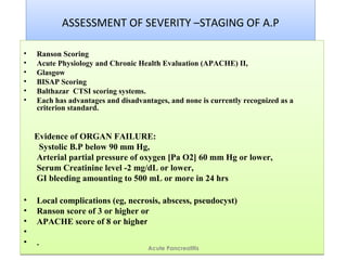 ASSESSMENT OF SEVERITY –STAGING OF A.PASSESSMENT OF SEVERITY –STAGING OF A.P
• Ranson Scoring
• Acute Physiology and Chronic Health Evaluation (APACHE) II,
• Glasgow
• BISAP Scoring
• Balthazar CTSI scoring systems.
• Each has advantages and disadvantages, and none is currently recognized as a
criterion standard.
Evidence of ORGAN FAILURE:
Systolic B.P below 90 mm Hg,
Arterial partial pressure of oxygen [Pa O2] 60 mm Hg or lower,
Serum Creatinine level -2 mg/dL or lower,
GI bleeding amounting to 500 mL or more in 24 hrs
• Local complications (eg, necrosis, abscess, pseudocyst)
• Ranson score of 3 or higher or
• APACHE score of 8 or higher
•
• .
• Ranson Scoring
• Acute Physiology and Chronic Health Evaluation (APACHE) II,
• Glasgow
• BISAP Scoring
• Balthazar CTSI scoring systems.
• Each has advantages and disadvantages, and none is currently recognized as a
criterion standard.
Evidence of ORGAN FAILURE:
Systolic B.P below 90 mm Hg,
Arterial partial pressure of oxygen [Pa O2] 60 mm Hg or lower,
Serum Creatinine level -2 mg/dL or lower,
GI bleeding amounting to 500 mL or more in 24 hrs
• Local complications (eg, necrosis, abscess, pseudocyst)
• Ranson score of 3 or higher or
• APACHE score of 8 or higher
•
• .
Acute Pancreatitis
 