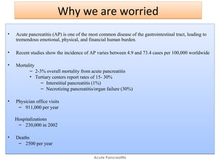 Why we are worriedWhy we are worried
• Acute pancreatitis (AP) is one of the most common disease of the gastrointestinal tract, leading to
tremendous emotional, physical, and financial human burden.
• Recent studies show the incidence of AP varies between 4.9 and 73.4 cases per 100,000 worldwide
• Mortality
– 2-3% overall mortality from acute pancreatitis
• Tertiary centers report rates of 15- 30%
– Interstitial pancreatitis (1%)
– Necrotizing pancreatitis/organ failure (30%)
• Physician office visits
– 911,000 per year
Hospitalizations
– 230,000 in 2002
• Deaths
– 2500 per year
• Acute pancreatitis (AP) is one of the most common disease of the gastrointestinal tract, leading to
tremendous emotional, physical, and financial human burden.
• Recent studies show the incidence of AP varies between 4.9 and 73.4 cases per 100,000 worldwide
• Mortality
– 2-3% overall mortality from acute pancreatitis
• Tertiary centers report rates of 15- 30%
– Interstitial pancreatitis (1%)
– Necrotizing pancreatitis/organ failure (30%)
• Physician office visits
– 911,000 per year
Hospitalizations
– 230,000 in 2002
• Deaths
– 2500 per year
Acute Pancreatitis
 