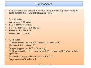 Ranson ScoreRanson Score
• Ranson criteria is a clinical prediction rule for predicting the severity of
acute pancreatitis. It was introduced in 1974.
• At admission
• age in years > 55 years
• TLC > 16000 cells/mm3
• BG > 10 mmol/L (> 200 mg/dL)
• Serum AST > 250 IU/L
• Serum LDH > 350 IU/L
• At 48 hours
• Calcium (serum calcium < 2.0 mmol/L (< 8.0 mg/dL)
• Hematocrit fall >10 mmol/l
• Oxygen (hypoxemia PO2 < 60 mmHg)
• BUN increased by 1.8 or more mmol/L (5 or more mg/dL) after IV fluid
hydration
• Base deficit (negative base excess) > 4 mEq/L
• Sequestration of fluids > 6 L
• Ranson criteria is a clinical prediction rule for predicting the severity of
acute pancreatitis. It was introduced in 1974.
• At admission
• age in years > 55 years
• TLC > 16000 cells/mm3
• BG > 10 mmol/L (> 200 mg/dL)
• Serum AST > 250 IU/L
• Serum LDH > 350 IU/L
• At 48 hours
• Calcium (serum calcium < 2.0 mmol/L (< 8.0 mg/dL)
• Hematocrit fall >10 mmol/l
• Oxygen (hypoxemia PO2 < 60 mmHg)
• BUN increased by 1.8 or more mmol/L (5 or more mg/dL) after IV fluid
hydration
• Base deficit (negative base excess) > 4 mEq/L
• Sequestration of fluids > 6 L
Acute Pancreatitis
 