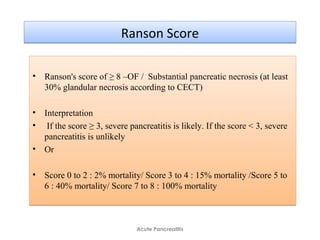 Ranson ScoreRanson Score
• Ranson's score of ≥ 8 –OF / Substantial pancreatic necrosis (at least
30% glandular necrosis according to CECT)
• Interpretation
• If the score ≥ 3, severe pancreatitis is likely. If the score < 3, severe
pancreatitis is unlikely
• Or
• Score 0 to 2 : 2% mortality/ Score 3 to 4 : 15% mortality /Score 5 to
6 : 40% mortality/ Score 7 to 8 : 100% mortality
• Ranson's score of ≥ 8 –OF / Substantial pancreatic necrosis (at least
30% glandular necrosis according to CECT)
• Interpretation
• If the score ≥ 3, severe pancreatitis is likely. If the score < 3, severe
pancreatitis is unlikely
• Or
• Score 0 to 2 : 2% mortality/ Score 3 to 4 : 15% mortality /Score 5 to
6 : 40% mortality/ Score 7 to 8 : 100% mortality
Acute Pancreatitis
 