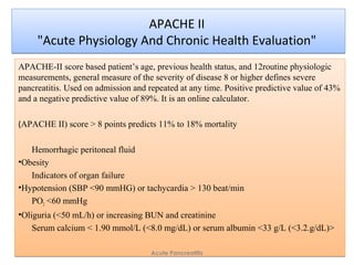 APACHE II
"Acute Physiology And Chronic Health Evaluation"
APACHE II
"Acute Physiology And Chronic Health Evaluation"
APACHE-II score based patient’s age, previous health status, and 12routine physiologic
measurements, general measure of the severity of disease 8 or higher defines severe
pancreatitis. Used on admission and repeated at any time. Positive predictive value of 43%
and a negative predictive value of 89%. It is an online calculator.
(APACHE II) score > 8 points predicts 11% to 18% mortality
Hemorrhagic peritoneal fluid
•Obesity
Indicators of organ failure
•Hypotension (SBP <90 mmHG) or tachycardia > 130 beat/min
PO2 <60 mmHg
•Oliguria (<50 mL/h) or increasing BUN and creatinine
Serum calcium < 1.90 mmol/L (<8.0 mg/dL) or serum albumin <33 g/L (<3.2.g/dL)>
APACHE-II score based patient’s age, previous health status, and 12routine physiologic
measurements, general measure of the severity of disease 8 or higher defines severe
pancreatitis. Used on admission and repeated at any time. Positive predictive value of 43%
and a negative predictive value of 89%. It is an online calculator.
(APACHE II) score > 8 points predicts 11% to 18% mortality
Hemorrhagic peritoneal fluid
•Obesity
Indicators of organ failure
•Hypotension (SBP <90 mmHG) or tachycardia > 130 beat/min
PO2 <60 mmHg
•Oliguria (<50 mL/h) or increasing BUN and creatinine
Serum calcium < 1.90 mmol/L (<8.0 mg/dL) or serum albumin <33 g/L (<3.2.g/dL)>
Acute Pancreatitis
 