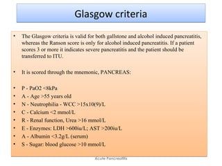 Glasgow criteriaGlasgow criteria
• The Glasgow criteria is valid for both gallstone and alcohol induced pancreatitis,
whereas the Ranson score is only for alcohol induced pancreatitis. If a patient
scores 3 or more it indicates severe pancreatitis and the patient should be
transferred to ITU.
• It is scored through the mnemonic, PANCREAS:
• P - PaO2 <8kPa
• A - Age >55 years old
• N - Neutrophilia - WCC >15x10(9)/L
• C - Calcium <2 mmol/L
• R - Renal function, Urea >16 mmol/L
• E - Enzymes: LDH >600iu/L; AST >200iu/L
• A - Albumin <3.2g/L (serum)
• S - Sugar: blood glucose >10 mmol/L
• The Glasgow criteria is valid for both gallstone and alcohol induced pancreatitis,
whereas the Ranson score is only for alcohol induced pancreatitis. If a patient
scores 3 or more it indicates severe pancreatitis and the patient should be
transferred to ITU.
• It is scored through the mnemonic, PANCREAS:
• P - PaO2 <8kPa
• A - Age >55 years old
• N - Neutrophilia - WCC >15x10(9)/L
• C - Calcium <2 mmol/L
• R - Renal function, Urea >16 mmol/L
• E - Enzymes: LDH >600iu/L; AST >200iu/L
• A - Albumin <3.2g/L (serum)
• S - Sugar: blood glucose >10 mmol/L
Acute Pancreatitis
 
