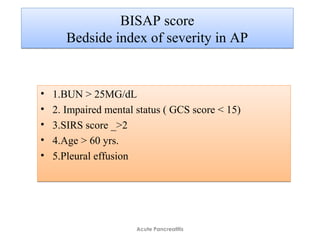 BISAP score
Bedside index of severity in AP
BISAP score
Bedside index of severity in AP
• 1.BUN > 25MG/dL
• 2. Impaired mental status ( GCS score < 15)
• 3.SIRS score _>2
• 4.Age > 60 yrs.
• 5.Pleural effusion
• 1.BUN > 25MG/dL
• 2. Impaired mental status ( GCS score < 15)
• 3.SIRS score _>2
• 4.Age > 60 yrs.
• 5.Pleural effusion
Acute Pancreatitis
 