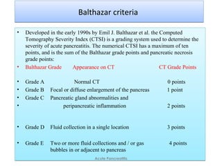 Balthazar criteriaBalthazar criteria
• Developed in the early 1990s by Emil J. Balthazar et al. the Computed
Tomography Severity Index (CTSI) is a grading system used to determine the
severity of acute pancreatitis. The numerical CTSI has a maximum of ten
points, and is the sum of the Balthazar grade points and pancreatic necrosis
grade points:
• Balthazar Grade Appearance on CT CT Grade Points
• Grade A Normal CT 0 points
• Grade B Focal or diffuse enlargement of the pancreas 1 point
• Grade C Pancreatic gland abnormalities and
• peripancreatic inflammation 2 points
• Grade D Fluid collection in a single location 3 points
• Grade E Two or more fluid collections and / or gas 4 points
bubbles in or adjacent to pancreas
• Developed in the early 1990s by Emil J. Balthazar et al. the Computed
Tomography Severity Index (CTSI) is a grading system used to determine the
severity of acute pancreatitis. The numerical CTSI has a maximum of ten
points, and is the sum of the Balthazar grade points and pancreatic necrosis
grade points:
• Balthazar Grade Appearance on CT CT Grade Points
• Grade A Normal CT 0 points
• Grade B Focal or diffuse enlargement of the pancreas 1 point
• Grade C Pancreatic gland abnormalities and
• peripancreatic inflammation 2 points
• Grade D Fluid collection in a single location 3 points
• Grade E Two or more fluid collections and / or gas 4 points
bubbles in or adjacent to pancreas
Acute Pancreatitis
 