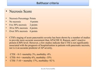 Balthazar criteriaBalthazar criteria
• Necrosis Score
• Necrosis Percentage Points
• No necrosis 0 points
• 0 to 30% necrosis 2 points
• 30 to 50% necrosis 4 points
• Over 50% necrosis 6 points
• CTSI's staging of acute pancreatitis severity has been shown by a number of studies
to provide more accurate assessment than APACHE II, Ranson, and C-reactive
protein (CRP) level. However, a few studies indicate that CTSI is not significantly
associated with the prognosis of hospitalization in patients with pancreatic necrosis,
nor is it an accurate predictor of AP severity.
CTSI – 0-3 =mortality 3%, morbidity -8%
• CTSI- 4-6 = mortality 6%, morbidity -35%
• CTSI -7-10 = mortality 17%, morbidity- 92 %
• Necrosis Score
• Necrosis Percentage Points
• No necrosis 0 points
• 0 to 30% necrosis 2 points
• 30 to 50% necrosis 4 points
• Over 50% necrosis 6 points
• CTSI's staging of acute pancreatitis severity has been shown by a number of studies
to provide more accurate assessment than APACHE II, Ranson, and C-reactive
protein (CRP) level. However, a few studies indicate that CTSI is not significantly
associated with the prognosis of hospitalization in patients with pancreatic necrosis,
nor is it an accurate predictor of AP severity.
CTSI – 0-3 =mortality 3%, morbidity -8%
• CTSI- 4-6 = mortality 6%, morbidity -35%
• CTSI -7-10 = mortality 17%, morbidity- 92 %
Acute Pancreatitis
 