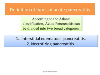 Definition of types of acute pancreatitisDefinition of types of acute pancreatitis
Acute Pancreatitis
According to the Atlanta
classification, Acute Pancreatitis can
be divided into two broad categories
According to the Atlanta
classification, Acute Pancreatitis can
be divided into two broad categories
1. Interstitial edematous pancreatitis.
2. Necrotizing pancreatitis
1. Interstitial edematous pancreatitis.
2. Necrotizing pancreatitis
 