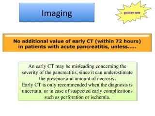 Imaging
An early CT may be misleading concerning the
severity of the pancreatitis, since it can underestimate
the presence and amount of necrosis.
Early CT is only recommended when the diagnosis is
uncertain, or in case of suspected early complications
such as perforation or ischemia.
An early CT may be misleading concerning the
severity of the pancreatitis, since it can underestimate
the presence and amount of necrosis.
Early CT is only recommended when the diagnosis is
uncertain, or in case of suspected early complications
such as perforation or ischemia.
golden rule
 