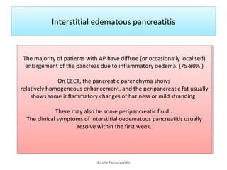Interstitial edematous pancreatitisInterstitial edematous pancreatitis
Acute Pancreatitis
The majority of patients with AP have diffuse (or occasionally localised)
enlargement of the pancreas due to inflammatory oedema. (75-80% )
On CECT, the pancreatic parenchyma shows
relatively homogeneous enhancement, and the peripancreatic fat usually
shows some inflammatory changes of haziness or mild stranding.
There may also be some peripancreatic fluid .
The clinical symptoms of interstitial oedematous pancreatitis usually
resolve within the first week.
The majority of patients with AP have diffuse (or occasionally localised)
enlargement of the pancreas due to inflammatory oedema. (75-80% )
On CECT, the pancreatic parenchyma shows
relatively homogeneous enhancement, and the peripancreatic fat usually
shows some inflammatory changes of haziness or mild stranding.
There may also be some peripancreatic fluid .
The clinical symptoms of interstitial oedematous pancreatitis usually
resolve within the first week.
 