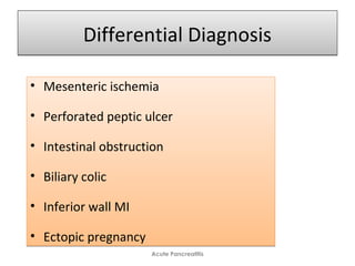 Differential DiagnosisDifferential Diagnosis
• Mesenteric ischemia
• Perforated peptic ulcer
• Intestinal obstruction
• Biliary colic
• Inferior wall MI
• Ectopic pregnancy
• Mesenteric ischemia
• Perforated peptic ulcer
• Intestinal obstruction
• Biliary colic
• Inferior wall MI
• Ectopic pregnancy
Acute Pancreatitis
 