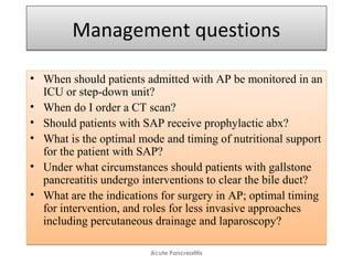 Management questionsManagement questions
• When should patients admitted with AP be monitored in an
ICU or step-down unit?
• When do I order a CT scan?
• Should patients with SAP receive prophylactic abx?
• What is the optimal mode and timing of nutritional support
for the patient with SAP?
• Under what circumstances should patients with gallstone
pancreatitis undergo interventions to clear the bile duct?
• What are the indications for surgery in AP; optimal timing
for intervention, and roles for less invasive approaches
including percutaneous drainage and laparoscopy?
• When should patients admitted with AP be monitored in an
ICU or step-down unit?
• When do I order a CT scan?
• Should patients with SAP receive prophylactic abx?
• What is the optimal mode and timing of nutritional support
for the patient with SAP?
• Under what circumstances should patients with gallstone
pancreatitis undergo interventions to clear the bile duct?
• What are the indications for surgery in AP; optimal timing
for intervention, and roles for less invasive approaches
including percutaneous drainage and laparoscopy?
Acute Pancreatitis
 