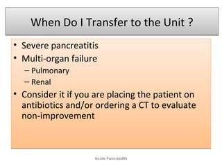 When Do I Transfer to the Unit ?When Do I Transfer to the Unit ?
• Severe pancreatitis
• Multi-organ failure
– Pulmonary
– Renal
• Consider it if you are placing the patient on
antibiotics and/or ordering a CT to evaluate
non-improvement
• Severe pancreatitis
• Multi-organ failure
– Pulmonary
– Renal
• Consider it if you are placing the patient on
antibiotics and/or ordering a CT to evaluate
non-improvement
Acute Pancreatitis
 