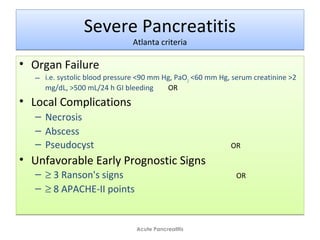 Severe Pancreatitis
Atlanta criteria
Severe Pancreatitis
Atlanta criteria
• Organ Failure
– i.e. systolic blood pressure <90 mm Hg, PaO2
<60 mm Hg, serum creatinine >2
mg/dL, >500 mL/24 h GI bleeding OR
• Local Complications
– Necrosis
– Abscess
– Pseudocyst OR
• Unfavorable Early Prognostic Signs
– ≥ 3 Ranson's signs OR
– ≥ 8 APACHE-II points
• Organ Failure
– i.e. systolic blood pressure <90 mm Hg, PaO2
<60 mm Hg, serum creatinine >2
mg/dL, >500 mL/24 h GI bleeding OR
• Local Complications
– Necrosis
– Abscess
– Pseudocyst OR
• Unfavorable Early Prognostic Signs
– ≥ 3 Ranson's signs OR
– ≥ 8 APACHE-II points
Acute Pancreatitis
 