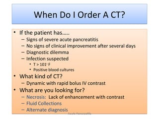 When Do I Order A CT?When Do I Order A CT?
• If the patient has…..
– Signs of severe acute pancreatitis
– No signs of clinical improvement after several days
– Diagnostic dilemma
– Infection suspected
• T > 101o
F
• Positive blood cultures
• What kind of CT?
– Dynamic with rapid bolus IV contrast
• What are you looking for?
– Necrosis: Lack of enhancement with contrast
– Fluid Collections
– Alternate diagnosis
• If the patient has…..
– Signs of severe acute pancreatitis
– No signs of clinical improvement after several days
– Diagnostic dilemma
– Infection suspected
• T > 101o
F
• Positive blood cultures
• What kind of CT?
– Dynamic with rapid bolus IV contrast
• What are you looking for?
– Necrosis: Lack of enhancement with contrast
– Fluid Collections
– Alternate diagnosis
Acute Pancreatitis
 