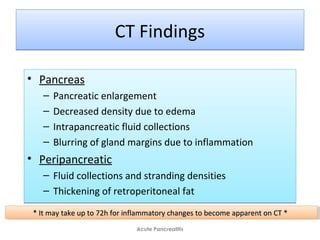 CT FindingsCT Findings
• Pancreas
– Pancreatic enlargement
– Decreased density due to edema
– Intrapancreatic fluid collections
– Blurring of gland margins due to inflammation
• Peripancreatic
– Fluid collections and stranding densities
– Thickening of retroperitoneal fat
• Pancreas
– Pancreatic enlargement
– Decreased density due to edema
– Intrapancreatic fluid collections
– Blurring of gland margins due to inflammation
• Peripancreatic
– Fluid collections and stranding densities
– Thickening of retroperitoneal fat
Acute Pancreatitis
* It may take up to 72h for inflammatory changes to become apparent on CT ** It may take up to 72h for inflammatory changes to become apparent on CT ** It may take up to 72h for inflammatory changes to become apparent on CT ** It may take up to 72h for inflammatory changes to become apparent on CT *
 