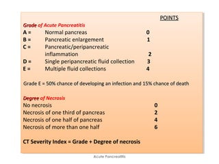 Acute Pancreatitis
POINTSPOINTS
GradeGrade of Acute Pancreatitis
A = Normal pancreas 0
B = Pancreatic enlargement 1
C = Pancreatic/peripancreatic
inflammation 2
D = Single peripancreatic fluid collection 3
E = Multiple fluid collections 4
Grade E = 50% chance of developing an infection and 15% chance of deathGrade E = 50% chance of developing an infection and 15% chance of death
DegreeDegree of Necrosis
No necrosis 0
Necrosis of one third of pancreas 2
Necrosis of one half of pancreas 4
Necrosis of more than one half 6
CT Severity Index = Grade + Degree of necrosis
POINTSPOINTS
GradeGrade of Acute Pancreatitis
A = Normal pancreas 0
B = Pancreatic enlargement 1
C = Pancreatic/peripancreatic
inflammation 2
D = Single peripancreatic fluid collection 3
E = Multiple fluid collections 4
Grade E = 50% chance of developing an infection and 15% chance of deathGrade E = 50% chance of developing an infection and 15% chance of death
DegreeDegree of Necrosis
No necrosis 0
Necrosis of one third of pancreas 2
Necrosis of one half of pancreas 4
Necrosis of more than one half 6
CT Severity Index = Grade + Degree of necrosis
 