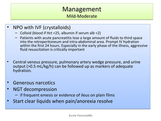 Management
Mild-Moderate
Management
Mild-Moderate
• NPO with IVF (crystalloids)
– Colloid (blood if Hct <25, albumin if serum alb <2)
– Patients with acute pancreatitis lose a large amount of fluids to third space
into the retroperitoneum and intra-abdominal area. Prompt IV hydration
within the first 24 hours. Especially in the early phase of the illness, aggressive
fluid resuscitation is critically important
• Central venous pressure, pulmonary artery wedge pressure, and urine
output (>0.5 mL/kg/h) can be followed up as markers of adequate
hydration.
• Generous narcotics
• NGT decompression
– if frequent emesis or evidence of ileus on plain films
• Start clear liquids when pain/anorexia resolve
• NPO with IVF (crystalloids)
– Colloid (blood if Hct <25, albumin if serum alb <2)
– Patients with acute pancreatitis lose a large amount of fluids to third space
into the retroperitoneum and intra-abdominal area. Prompt IV hydration
within the first 24 hours. Especially in the early phase of the illness, aggressive
fluid resuscitation is critically important
• Central venous pressure, pulmonary artery wedge pressure, and urine
output (>0.5 mL/kg/h) can be followed up as markers of adequate
hydration.
• Generous narcotics
• NGT decompression
– if frequent emesis or evidence of ileus on plain films
• Start clear liquids when pain/anorexia resolve
Acute Pancreatitis
 