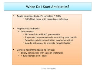 When Do I Start Antibiotics?When Do I Start Antibiotics?
• Acute pancreatitis is c/b infection ~ 10%
• 30-50% of those with necrosis get infection
• Prophylactic antibiotics
– Controversial
• No benefit in mild ALC. pancreatitis
• Imipenem or meropenem in necrotizing pancreatitis
• Selective gut decontamination may be beneficial
• Abx do not appear to promote fungal infection
• General recommendations for use:
– Biliary pancreatitis with signs of cholangitis
– > 30% necrosis on CT scan
• Acute pancreatitis is c/b infection ~ 10%
• 30-50% of those with necrosis get infection
• Prophylactic antibiotics
– Controversial
• No benefit in mild ALC. pancreatitis
• Imipenem or meropenem in necrotizing pancreatitis
• Selective gut decontamination may be beneficial
• Abx do not appear to promote fungal infection
• General recommendations for use:
– Biliary pancreatitis with signs of cholangitis
– > 30% necrosis on CT scan
Acute Pancreatitis
 