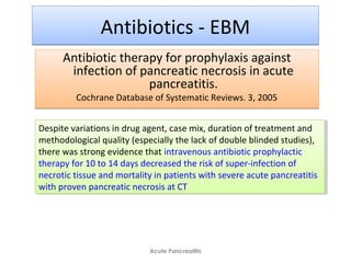 Antibiotics - EBMAntibiotics - EBM
Antibiotic therapy for prophylaxis against
infection of pancreatic necrosis in acute
pancreatitis.
Cochrane Database of Systematic Reviews. 3, 2005
Antibiotic therapy for prophylaxis against
infection of pancreatic necrosis in acute
pancreatitis.
Cochrane Database of Systematic Reviews. 3, 2005
Acute Pancreatitis
Despite variations in drug agent, case mix, duration of treatment and
methodological quality (especially the lack of double blinded studies),
there was strong evidence that intravenous antibiotic prophylactic
therapy for 10 to 14 days decreased the risk of super-infection of
necrotic tissue and mortality in patients with severe acute pancreatitis
with proven pancreatic necrosis at CT
Despite variations in drug agent, case mix, duration of treatment and
methodological quality (especially the lack of double blinded studies),
there was strong evidence that intravenous antibiotic prophylactic
therapy for 10 to 14 days decreased the risk of super-infection of
necrotic tissue and mortality in patients with severe acute pancreatitis
with proven pancreatic necrosis at CT
 