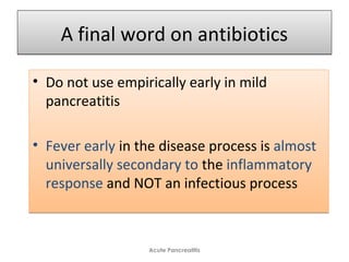 A final word on antibioticsA final word on antibiotics
• Do not use empirically early in mild
pancreatitis
• Fever early in the disease process is almost
universally secondary to the inflammatory
response and NOT an infectious process
• Do not use empirically early in mild
pancreatitis
• Fever early in the disease process is almost
universally secondary to the inflammatory
response and NOT an infectious process
Acute Pancreatitis
 
