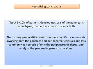Acute Pancreatitis
Necrotising pancreatitisNecrotising pancreatitis
About 5–10% of patients develop necrosis of the pancreatic
parenchyma, the peripancreatic tissue or both.
Necrotising pancreatitis most commonly manifests as necrosis
involving both the pancreas and peripancreatic tissues and less
commonly as necrosis of only the peripancreatic tissue, and
rarely of the pancreatic parenchyma alone.
About 5–10% of patients develop necrosis of the pancreatic
parenchyma, the peripancreatic tissue or both.
Necrotising pancreatitis most commonly manifests as necrosis
involving both the pancreas and peripancreatic tissues and less
commonly as necrosis of only the peripancreatic tissue, and
rarely of the pancreatic parenchyma alone.
 