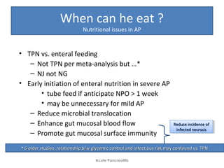 When can he eat ?
Nutritional issues in AP
• TPN vs. enteral feeding
– Not TPN per meta-analysis but …*
– NJ not NG
• Early initiation of enteral nutrition in severe AP
• tube feed if anticipate NPO > 1 week
• may be unnecessary for mild AP
– Reduce microbial translocation
– Enhance gut mucosal blood flow
– Promote gut mucosal surface immunity
Acute Pancreatitis
Reduce incidence ofReduce incidence of
infected necrosisinfected necrosis
Reduce incidence ofReduce incidence of
infected necrosisinfected necrosis
** 6 older studies, relationship b/w glycemic control and infectious risk may confound vs. TPN6 older studies, relationship b/w glycemic control and infectious risk may confound vs. TPN
 