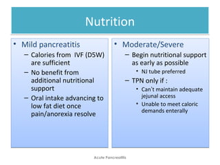 NutritionNutrition
• Mild pancreatitis
– Calories from IVF (D5W)
are sufficient
– No benefit from
additional nutritional
support
– Oral intake advancing to
low fat diet once
pain/anorexia resolve
• Mild pancreatitis
– Calories from IVF (D5W)
are sufficient
– No benefit from
additional nutritional
support
– Oral intake advancing to
low fat diet once
pain/anorexia resolve
• Moderate/Severe
– Begin nutritional support
as early as possible
• NJ tube preferred
– TPN only if :
• Can’t maintain adequate
jejunal access
• Unable to meet caloric
demands enterally
• Moderate/Severe
– Begin nutritional support
as early as possible
• NJ tube preferred
– TPN only if :
• Can’t maintain adequate
jejunal access
• Unable to meet caloric
demands enterally
Acute Pancreatitis
 