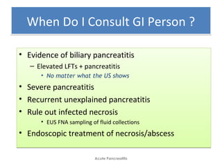 When Do I Consult GI Person ?When Do I Consult GI Person ?
• Evidence of biliary pancreatitis
– Elevated LFTs + pancreatitis
• No matter what the US shows
• Severe pancreatitis
• Recurrent unexplained pancreatitis
• Rule out infected necrosis
• EUS FNA sampling of fluid collections
• Endoscopic treatment of necrosis/abscess
• Evidence of biliary pancreatitis
– Elevated LFTs + pancreatitis
• No matter what the US shows
• Severe pancreatitis
• Recurrent unexplained pancreatitis
• Rule out infected necrosis
• EUS FNA sampling of fluid collections
• Endoscopic treatment of necrosis/abscess
Acute Pancreatitis
 