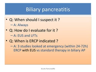 Biliary pancreatitisBiliary pancreatitis
• Q: When should I suspect it ?
– A: Always
• Q: How do I evaluate for it ?
– A: EUS and LFTs
• Q: When is ERCP indicated ?
– A: 3 studies looked at emergency (within 24-72h)
ERCP with EUS vs standard therapy in biliary AP
• Q: When should I suspect it ?
– A: Always
• Q: How do I evaluate for it ?
– A: EUS and LFTs
• Q: When is ERCP indicated ?
– A: 3 studies looked at emergency (within 24-72h)
ERCP with EUS vs standard therapy in biliary AP
Acute Pancreatitis
 