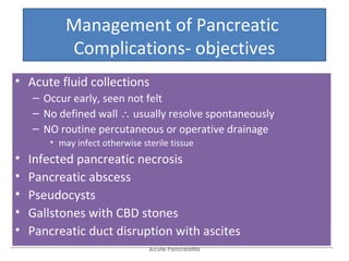 Management of Pancreatic
Complications- objectives
• Acute fluid collections
– Occur early, seen not felt
– No defined wall ∴ usually resolve spontaneously
– NO routine percutaneous or operative drainage
• may infect otherwise sterile tissue
• Infected pancreatic necrosis
• Pancreatic abscess
• Pseudocysts
• Gallstones with CBD stones
• Pancreatic duct disruption with ascites
• Acute fluid collections
– Occur early, seen not felt
– No defined wall ∴ usually resolve spontaneously
– NO routine percutaneous or operative drainage
• may infect otherwise sterile tissue
• Infected pancreatic necrosis
• Pancreatic abscess
• Pseudocysts
• Gallstones with CBD stones
• Pancreatic duct disruption with ascites
Acute Pancreatitis
 