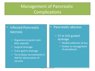 Management of Pancreatic
Complications
• Infected Pancreatic
necrosis
– Organisms on gram stain
after aspirate
– Surgical drainage
– Trans-gastric drainage
– Try to delay necrosectomy 2-
3wk for demarcation of
necrosis
• Pancreatic abscess
– CT or EUS guided
drainage
• Walled collection of pus
• Similar to management
of pseudocyst
• Pancreatic abscess
– CT or EUS guided
drainage
• Walled collection of pus
• Similar to management
of pseudocyst
Acute Pancreatitis
 