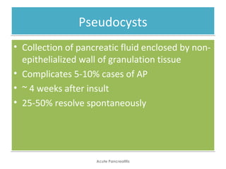 PseudocystsPseudocysts
• Collection of pancreatic fluid enclosed by non-
epithelialized wall of granulation tissue
• Complicates 5-10% cases of AP
• ~ 4 weeks after insult
• 25-50% resolve spontaneously
• Collection of pancreatic fluid enclosed by non-
epithelialized wall of granulation tissue
• Complicates 5-10% cases of AP
• ~ 4 weeks after insult
• 25-50% resolve spontaneously
Acute Pancreatitis
 