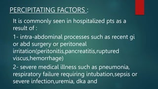 PERCIPITATING FACTORS :
It is commonly seen in hospitalized pts as a
result of :
1- intra-abdominal processes such as recent gi
or abd surgery or peritoneal
irritation(peritonitis,pancreatitis,ruptured
viscus,hemorrhage)
2- severe medical illness such as pneumonia,
respiratory failure requiring intubation,sepsis or
severe infection,uremia, dka and
 