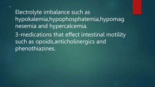 .
Electrolyte imbalance such as
hypokalemia,hypophosphatemia,hypomag
nesemia and hypercalcemia.
3-medications that effect intestinal motility
such as opoids,anticholinergics and
phenothiazines.
 