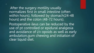.
After the surgery motility usually
normalizes first in small intestine (often
within hours), followed by stomach(24-48
hours) and the colon (48-72 hours).
Postoperative ileus can be reduced by the
use of pt controlled or epidural analgesia
and avoidance of i/v opoids as well as early
ambulation,gum chewing and initiation of
clear liquid diet.
 