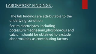 LABORATORY FINDINGS :
The lab findings are attributable to the
underlying condition.
Serum electrolytes, including
potassium,magnesium,phosphorous and
calcium,should be obtained to exclude
abnormalities as contributing factors.
 