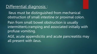Differential diagnosis :
Ileus must be distinguished from mechanical
obstruction of small intestine or proximal colon.
Pain from small bowel obstruction is usually
intermittent,cramping and associated initially with
profuse vomiting.
AGE, acute appendicitis and acute pancreatitis may
all present with ileus.
 