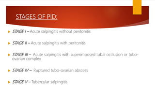 STAGES OF PID:
 STAGE I – Acute salpingitis without peritonitis
 STAGE II – Acute salpingitis with peritonitis
 STAGE III – Acute salpingitis with superimposed tubal occlusion or tubo-
ovarian complex
 STAGE IV – Ruptured tubo-ovarian abscess
 STAGE V – Tubercular salpingitis
 