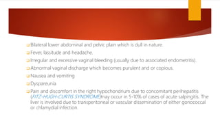  Bilateral lower abdominal and pelvic plain which is dull in nature.
 Fever, lassitude and headache.
 Irregular and excessive vaginal bleeding (usually due to associated endometritis).
 Abnormal vaginal discharge which becomes purulent and or copious.
 Nausea and vomiting
 Dyspareunia
 Pain and discomfort in the right hypochondrium due to concomitant perihepatitis
(FITZ-HUGH-CURTIS SYNDROME)may occur in 5-10% of cases of acute salpingitis. The
liver is involved due to transperitoneal or vascular dissemination of either gonococcal
or chlamydial infection.
 