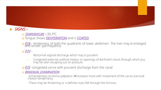  SIGNS:-
 TEMPERATURE >38.3ºC.
 Tongue shows DEHYDRATION and is COATED.
 P/A - tenderness of both the quadrants of lower abdomen. The liver may b enlarged
and tender (perihepatitis).
 P/V -
i. Abnormal vaginal discharge which may b purulent
ii. Congested external urethral meatus or openings of Bartholin’s ducts through which pus
may be seen escaping out on pressure
 P/S- congested cervix with purulent discharge from the canal
 BIMANUAL EXAMINATION
-b/l tenderness on fornix palpation increases more with movement of the cervix (cervical
motion tenderness).
-There may be thickening or a definite mass felt through the fornices.
 