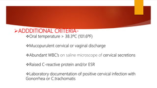 ADDDITIONAL CRITERIA-
Oral temperature > 38.3ºC (101.6ºF)
Mucopurulent cervical or vaginal discharge
Abundant WBC’s on saline microscope of cervical secretions
Raised C-reactive protein and/or ESR
Laboratory documentation of positive cervical infection with
Gonorrhea or C.trachomatis
 