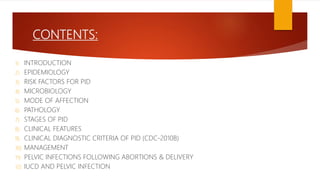 CONTENTS:
1) INTRODUCTION
2) EPIDEMIOLOGY
3) RISK FACTORS FOR PID
4) MICROBIOLOGY
5) MODE OF AFFECTION
6) PATHOLOGY
7) STAGES OF PID
8) CLINICAL FEATURES
9) CLINICAL DIAGNOSTIC CRITERIA OF PID (CDC-2010B)
10) MANAGEMENT
11) PELVIC INFECTIONS FOLLOWING ABORTIONS & DELIVERY
12) IUCD AND PELVIC INFECTION
 