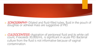  SONOGRAPHY- Dilated and fluid-filled tubes, fluid in the pouch of
doughlas or adnexal mass are suggestive of PID.
 CULDOCENTESIS- Aspiration of peritoneal fluid and its white cell
count, if exceeds 30,000/mL. is significant in acute PID. Bacterial
culture from the fluid is not informative because of vaginal
contamination.
 